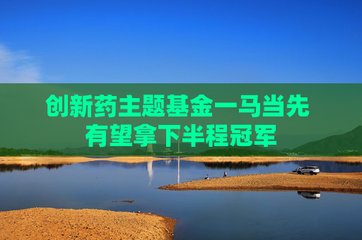 创新药主题基金一马当先 有望拿下半程冠军
