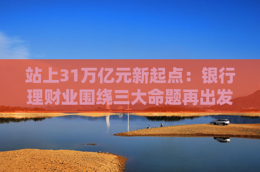 站上31万亿元新起点：银行理财业围绕三大命题再出发