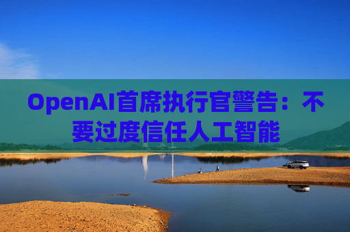 OpenAI首席执行官警告：不要过度信任人工智能