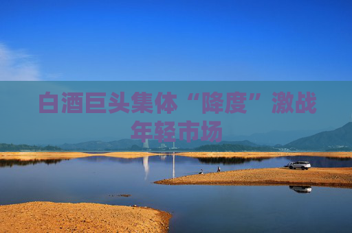 白酒巨头集体“降度”激战年轻市场