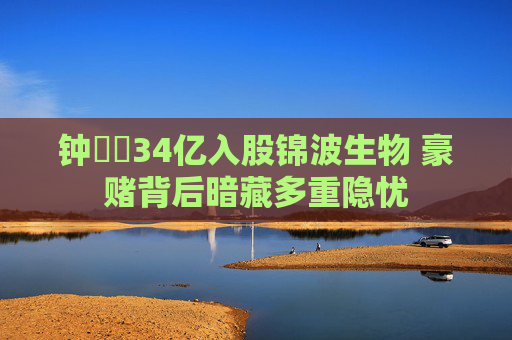 钟睒睒34亿入股锦波生物 豪赌背后暗藏多重隐忧