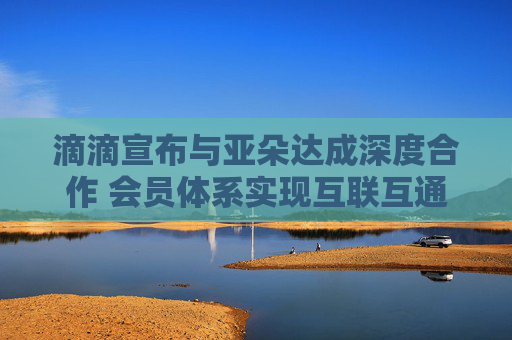 滴滴宣布与亚朵达成深度合作 会员体系实现互联互通