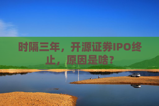 时隔三年，开源证券IPO终止，原因是啥？