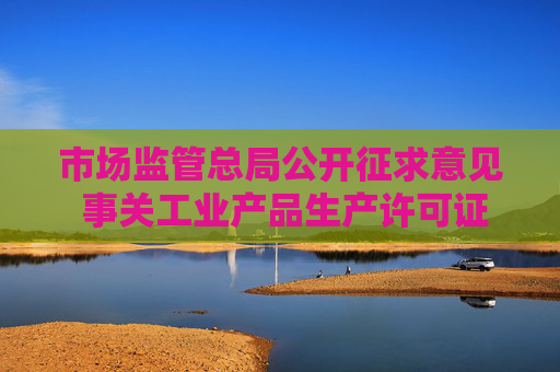 市场监管总局公开征求意见 事关工业产品生产许可证管理
