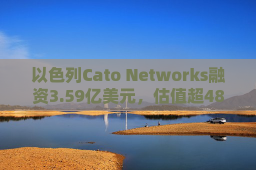以色列Cato Networks融资3.59亿美元，估值超48亿美元