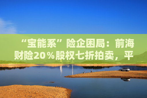 “宝能系”险企困局：前海财险20％股权七折拍卖，平安老将霍建梅独挑重担