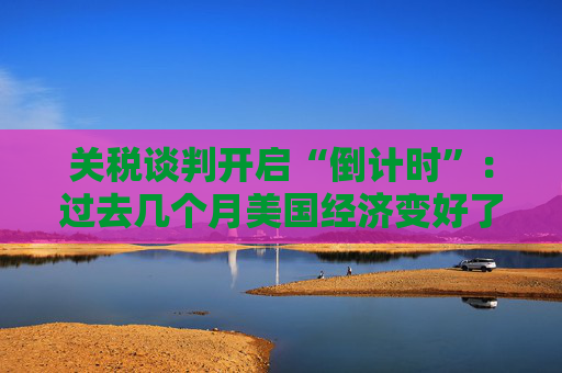 关税谈判开启“倒计时”：过去几个月美国经济变好了吗？