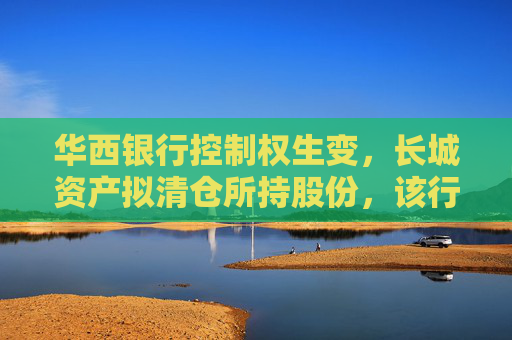 华西银行控制权生变，长城资产拟清仓所持股份，该行三月刚当选的新董事长正来自“长城系”