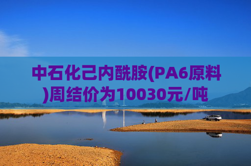 中石化己内酰胺(PA6原料)周结价为10030元/吨