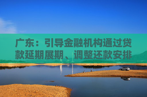 广东：引导金融机构通过贷款延期展期、调整还款安排等方式，缓解外贸企业资金压力