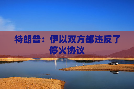 特朗普：伊以双方都违反了停火协议