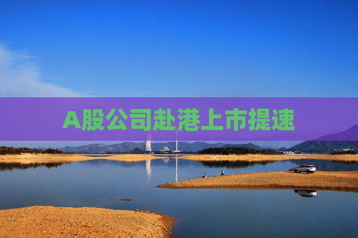 A股公司赴港上市提速