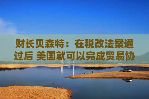 财长贝森特：在税改法案通过后 美国就可以完成贸易协议