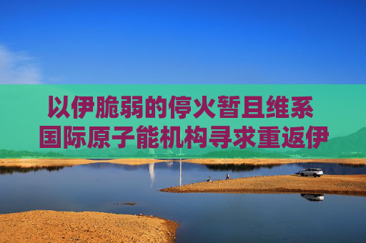 以伊脆弱的停火暂且维系 国际原子能机构寻求重返伊朗核设施