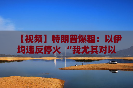 【视频】特朗普爆粗：以伊均违反停火 “我尤其对以色列不满”