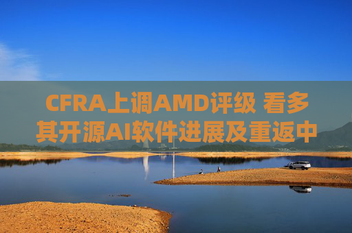 CFRA上调AMD评级 看多其开源AI软件进展及重返中国市场潜力