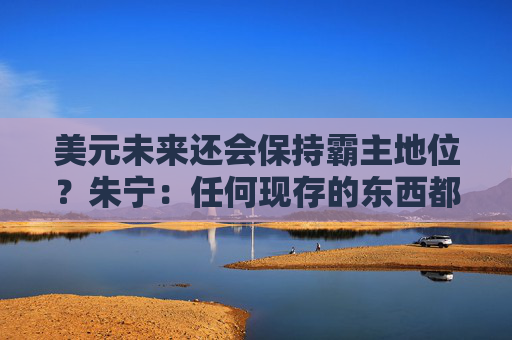 美元未来还会保持霸主地位？朱宁：任何现存的东西都一定最终会毁灭，只不过是时间问题