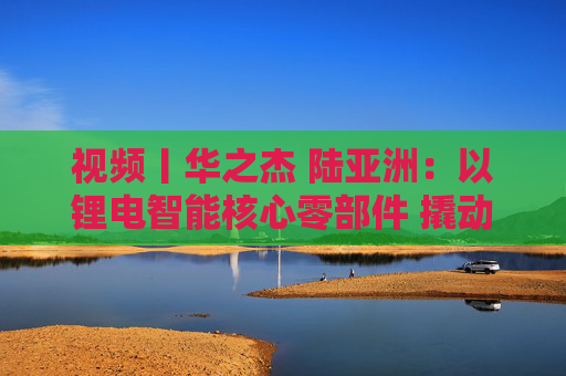 视频丨华之杰 陆亚洲：以锂电智能核心零部件 撬动全球智能控制大市场