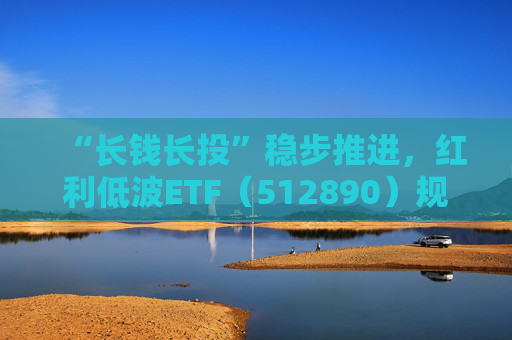“长钱长投”稳步推进，红利低波ETF（512890）规模再创新高，逼近190亿元大关