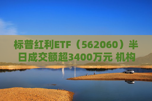 标普红利ETF（562060）半日成交额超3400万元 机构：红利资产依然是资金配置方向，有望赢得市场持续关注