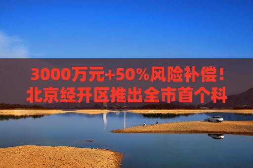 3000万元+50%风险补偿！北京经开区推出全市首个科创类中小企业贷款风险补偿政策
