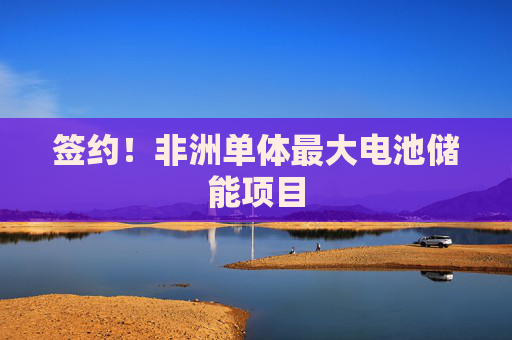 签约！非洲单体最大电池储能项目