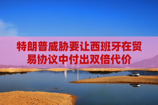 特朗普威胁要让西班牙在贸易协议中付出双倍代价