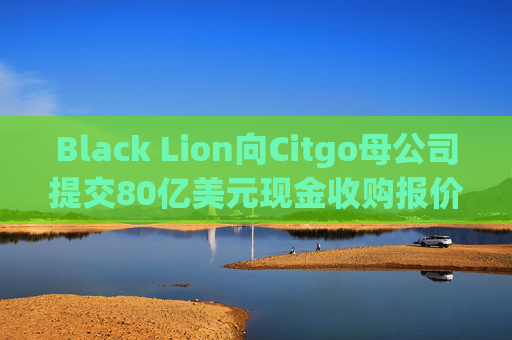 Black Lion向Citgo母公司提交80亿美元现金收购报价