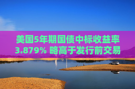 美国5年期国债中标收益率3.879% 略高于发行前交易水平