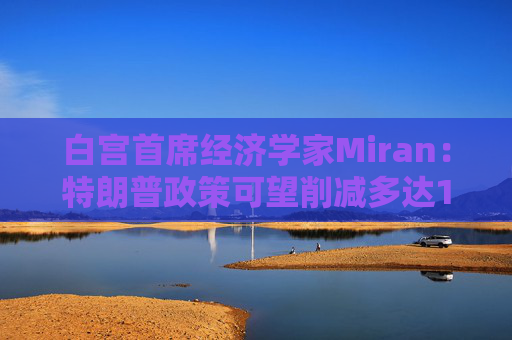 白宫首席经济学家Miran：特朗普政策可望削减多达11万亿美元的赤字