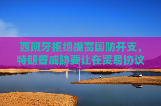 西班牙拒绝提高国防开支，特朗普威胁要让在贸易协议中付出双倍代价