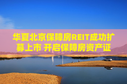 华夏北京保障房REIT成功扩募上市 开启保障房资产证券化常态化运作新篇章