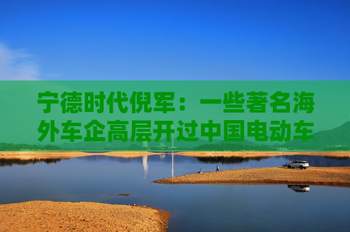 宁德时代倪军：一些著名海外车企高层开过中国电动车后，都说太喜欢了