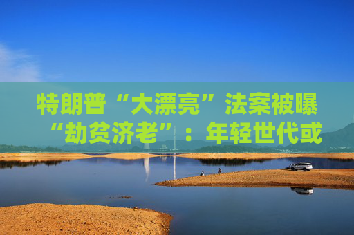 特朗普“大漂亮”法案被曝“劫贫济老”：年轻世代或人均损失7500美元 老年群体反获1.75万红利