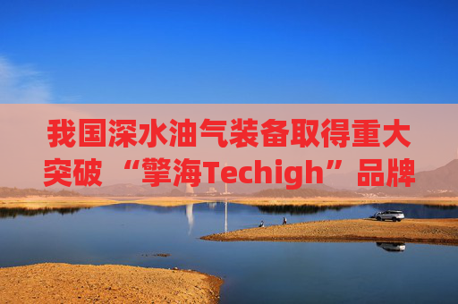 我国深水油气装备取得重大突破 “擎海Techigh”品牌发布