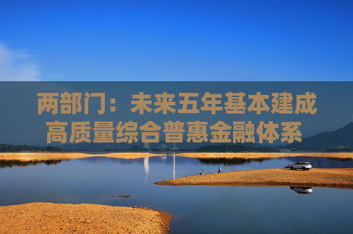 两部门：未来五年基本建成高质量综合普惠金融体系 普惠金融促进共同富裕迈上新台阶