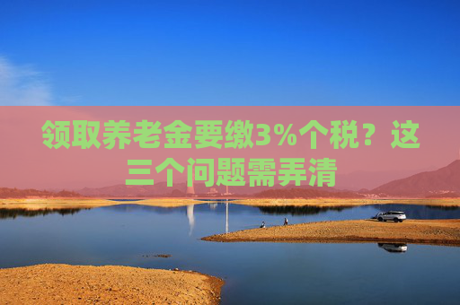 领取养老金要缴3%个税？这三个问题需弄清
