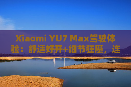 Xiaomi YU7 Max驾驶体验：舒适好开+细节狂魔，连宠物都照顾到了！