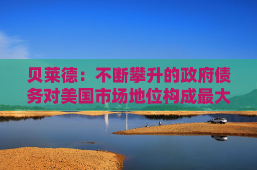 贝莱德：不断攀升的政府债务对美国市场地位构成最大风险