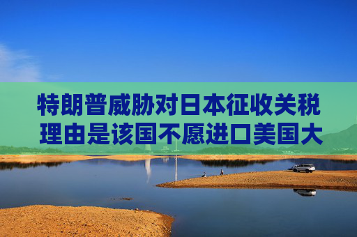特朗普威胁对日本征收关税 理由是该国不愿进口美国大米