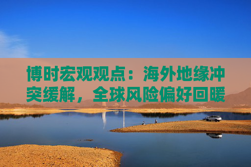 博时宏观观点：海外地缘冲突缓解，全球风险偏好回暖