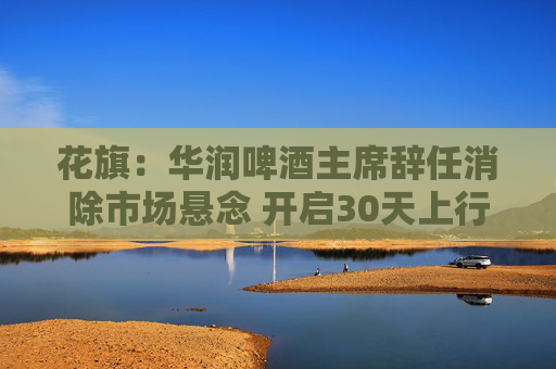 花旗：华润啤酒主席辞任消除市场悬念 开启30天上行催化观察