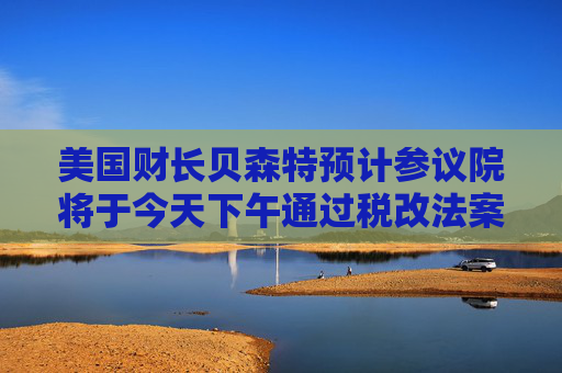 美国财长贝森特预计参议院将于今天下午通过税改法案