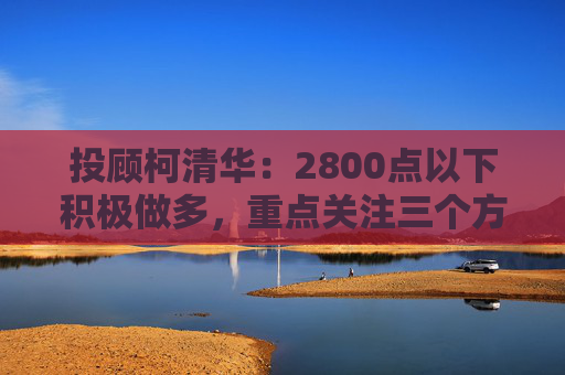 投顾柯清华：2800点以下积极做多，重点关注三个方向