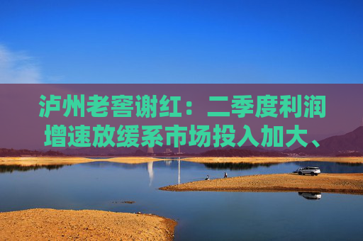 泸州老窖谢红：二季度利润增速放缓系市场投入加大、中档产品占比提升等因素共同影响