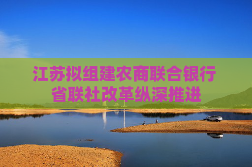 江苏拟组建农商联合银行 省联社改革纵深推进