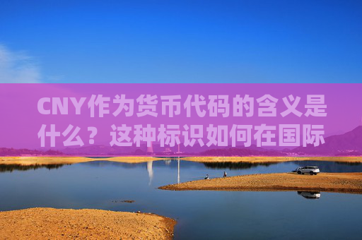 CNY作为货币代码的含义是什么？这种标识如何在国际贸易中发挥作用？