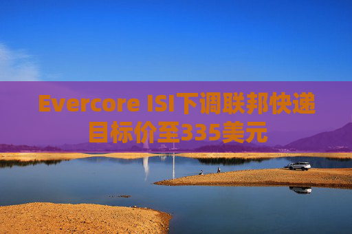Evercore ISI下调联邦快递目标价至335美元