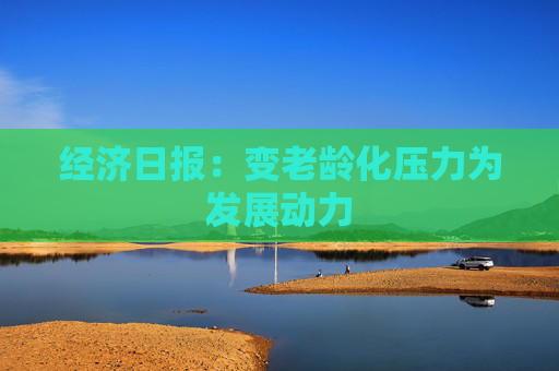 经济日报：变老龄化压力为发展动力