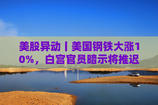 美股异动丨美国钢铁大涨10%，白宫官员暗示将推迟对收购案的决定